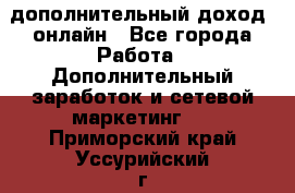 дополнительный доход  онлайн - Все города Работа » Дополнительный заработок и сетевой маркетинг   . Приморский край,Уссурийский г. о. 